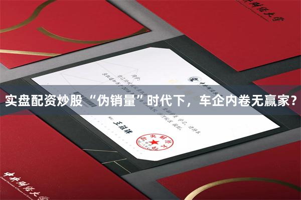 实盘配资炒股 “伪销量”时代下，车企内卷无赢家？