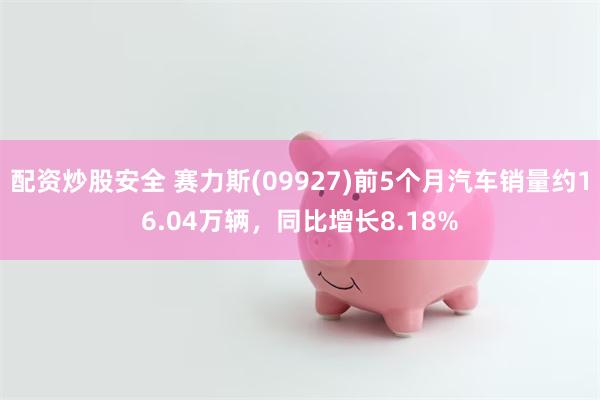 配资炒股安全 赛力斯(09927)前5个月汽车销量约16.04万辆，同比增长8.18%