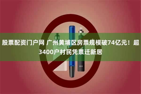 股票配资门户网 广州黄埔区房票规模破74亿元！超3400户村民凭票迁新居