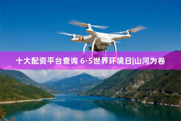 十大配资平台查询 6·5世界环境日|山河为卷