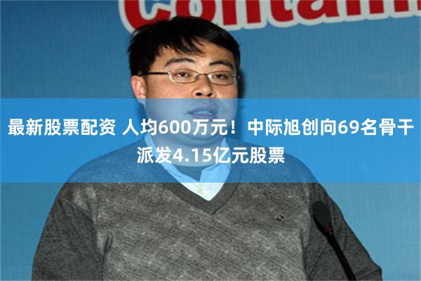 最新股票配资 人均600万元！中际旭创向69名骨干派发4.15亿元股票
