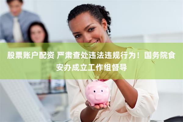 股票账户配资 严肃查处违法违规行为！国务院食安办成立工作组督导