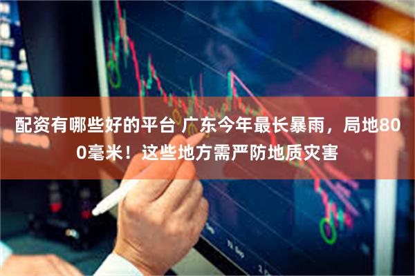 配资有哪些好的平台 广东今年最长暴雨,局地800毫米!这些地方需严防地质灾害