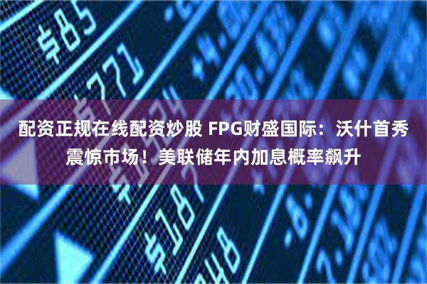 配资正规在线配资炒股 FPG财盛国际：沃什首秀震惊市场！美联储年内加息概率飙升