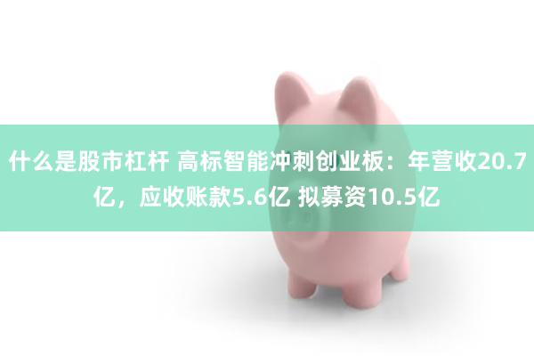 什么是股市杠杆 高标智能冲刺创业板：年营收20.7亿，应收账款5.6亿 拟募资10.5亿