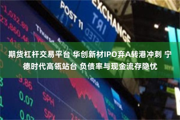 期货杠杆交易平台 华创新材IPO弃A转港冲刺 宁德时代高瓴站台 负债率与现金流存隐忧