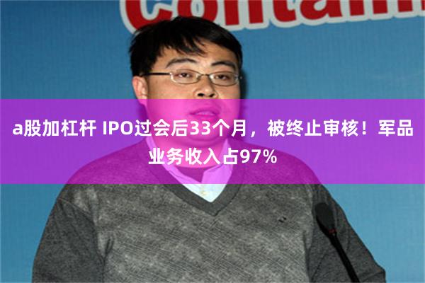 a股加杠杆 IPO过会后33个月,被终止审核!军品业务收入占97%
