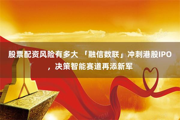 股票配资风险有多大 「融信数联」冲刺港股IPO，决策智能赛道再添新军