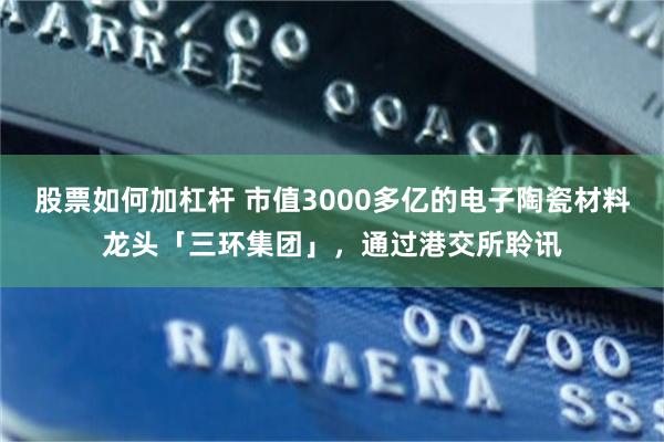 股票如何加杠杆 市值3000多亿的电子陶瓷材料龙头「三环集团」，通过港交所聆讯