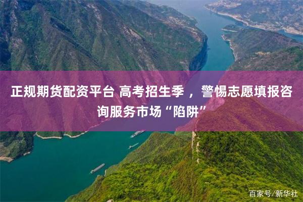 正规期货配资平台 高考招生季 ，警惕志愿填报咨询服务市场“陷阱”