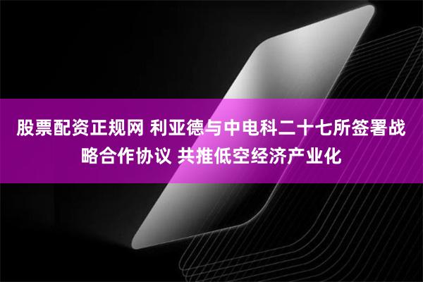 股票配资正规网 利亚德与中电科二十七所签署战略合作协议 共推低空经济产业化