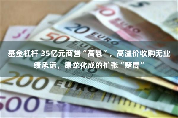 基金杠杆 35亿元商誉“高悬”,高溢价收购无业绩承诺,康龙化成的扩张“赌局”