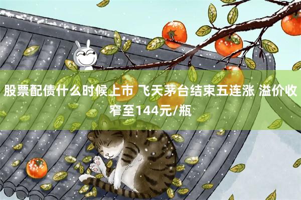 股票配债什么时候上市 飞天茅台结束五连涨 溢价收窄至144元/瓶