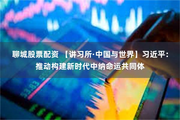 聊城股票配资 【讲习所·中国与世界】习近平:推动构建新时代中纳命运共同体