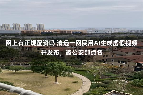 网上有正规配资吗 清远一网民用AI生成虚假视频并发布,被公安部点名
