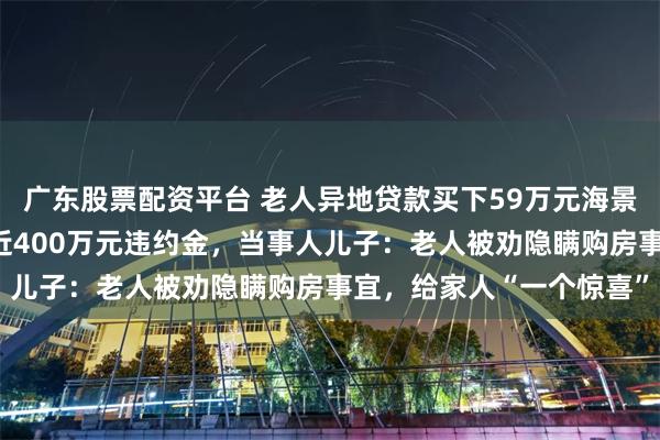 广东股票配资平台 老人异地贷款买下59万元海景房,无力按期偿还欠下近400万元违约金,当事人儿子:老人被劝隐瞒购房事宜,给家人“一个惊喜”