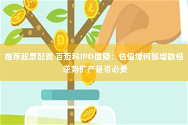 推荐股票配资 百迈科IPO遭疑：估值缘何暴增数倍 逆势扩产是否必要