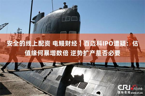 安全的线上配资 电鳗财经｜百迈科IPO遭疑：估值缘何暴增数倍 逆势扩产是否必要