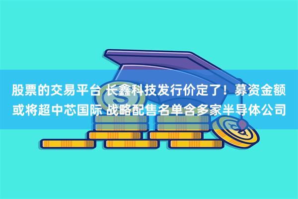 股票的交易平台 长鑫科技发行价定了!募资金额或将超中芯国际 战略配售名单含多家半导体公司