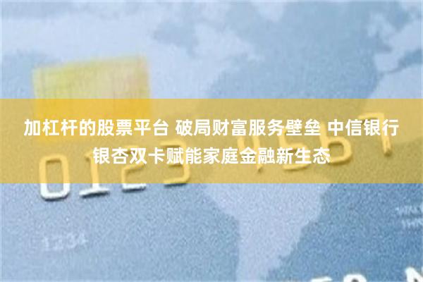 加杠杆的股票平台 破局财富服务壁垒 中信银行银杏双卡赋能家庭金融新生态