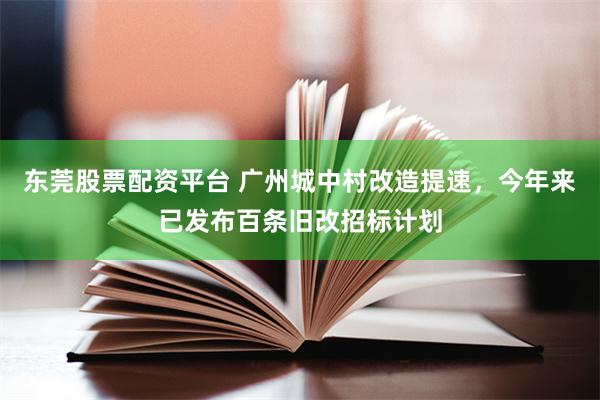 东莞股票配资平台 广州城中村改造提速，今年来已发布百条旧改招标计划