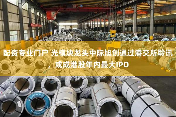 配资专业门户 光模块龙头中际旭创通过港交所聆讯，或成港股年内最大IPO