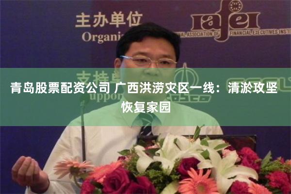 青岛股票配资公司 广西洪涝灾区一线：清淤攻坚 恢复家园