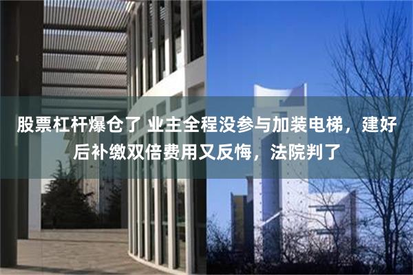 股票杠杆爆仓了 业主全程没参与加装电梯，建好后补缴双倍费用又反悔，法院判了
