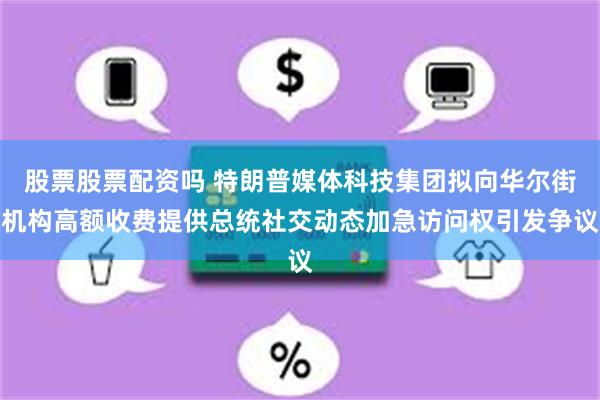 股票股票配资吗 特朗普媒体科技集团拟向华尔街机构高额收费提供总统社交动态加急访问权引发争议