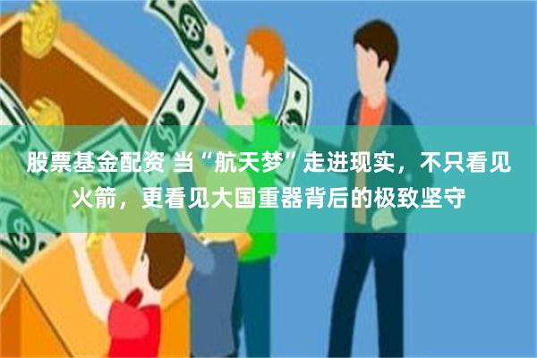股票基金配资 当“航天梦”走进现实，不只看见火箭，更看见大国重器背后的极致坚守