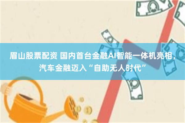 眉山股票配资 国内首台金融AI智能一体机亮相，汽车金融迈入“自助无人时代”