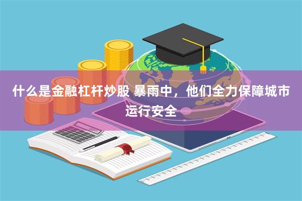 什么是金融杠杆炒股 暴雨中，他们全力保障城市运行安全