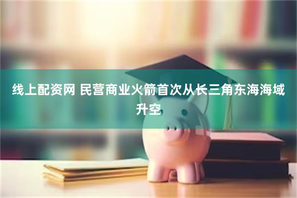 线上配资网 民营商业火箭首次从长三角东海海域升空