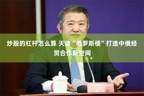炒股的杠杆怎么算 天津“俄罗斯楼”打造中俄经贸合作新空间