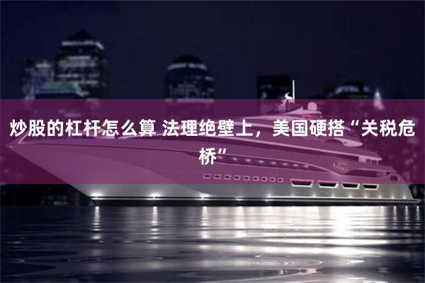 炒股的杠杆怎么算 法理绝壁上，美国硬搭“关税危桥”