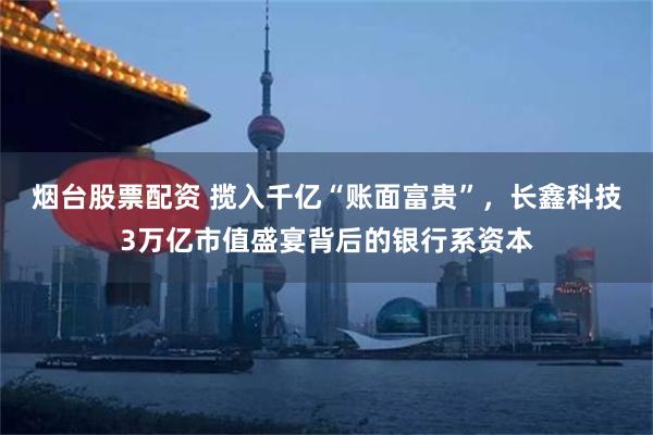 烟台股票配资 揽入千亿“账面富贵”，长鑫科技3万亿市值盛宴背后的银行系资本