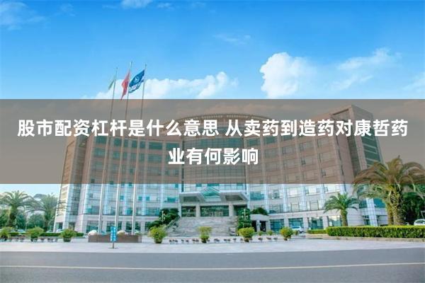 股市配资杠杆是什么意思 从卖药到造药对康哲药业有何影响
