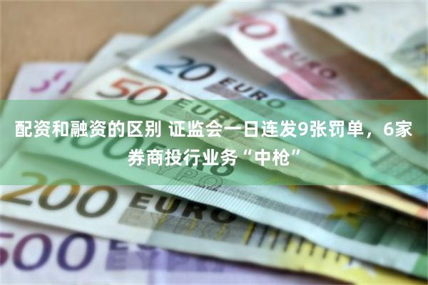 配资和融资的区别 证监会一日连发9张罚单，6家券商投行业务“中枪”