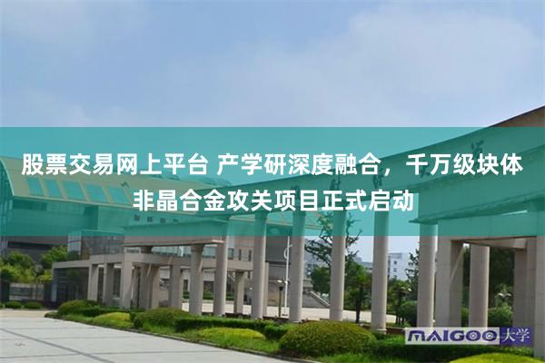 股票交易网上平台 产学研深度融合,千万级块体非晶合金攻关项目正式启动