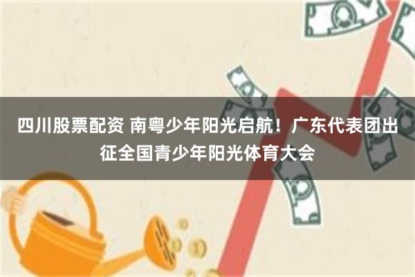 四川股票配资 南粤少年阳光启航！广东代表团出征全国青少年阳光体育大会
