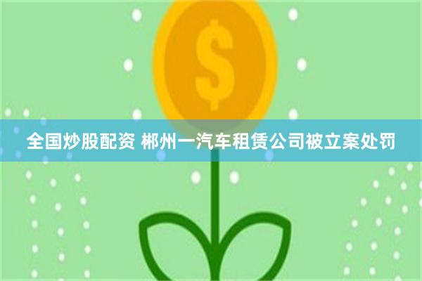 全国炒股配资 郴州一汽车租赁公司被立案处罚