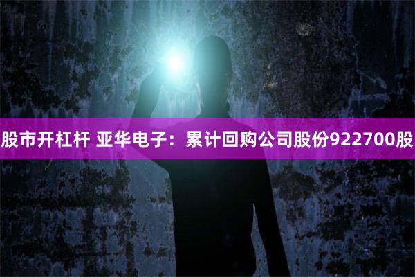 股市开杠杆 亚华电子：累计回购公司股份922700股