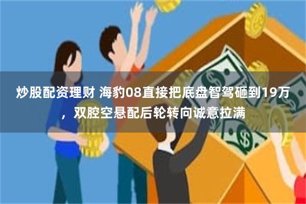 炒股配资理财 海豹08直接把底盘智驾砸到19万，双腔空悬配后轮转向诚意拉满