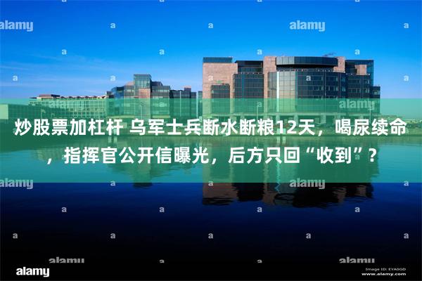炒股票加杠杆 乌军士兵断水断粮12天,喝尿续命,指挥官公开信曝光,后方只回“收到”?