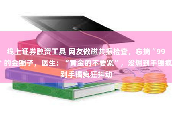 线上证券融资工具 网友做磁共振检查，忘摘“999足金”的金镯子，医生：“黄金的不要紧”，没想到手镯疯狂抖动