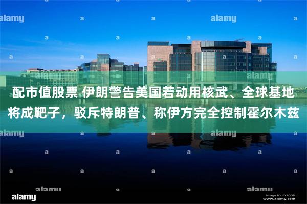 配市值股票 伊朗警告美国若动用核武、全球基地将成靶子，驳斥特朗普、称伊方完全控制霍尔木兹