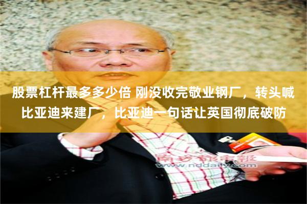 股票杠杆最多多少倍 刚没收完敬业钢厂，转头喊比亚迪来建厂，比亚迪一句话让英国彻底破防