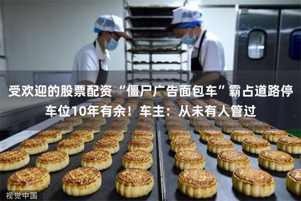 受欢迎的股票配资 “僵尸广告面包车”霸占道路停车位10年有余！车主：从未有人管过