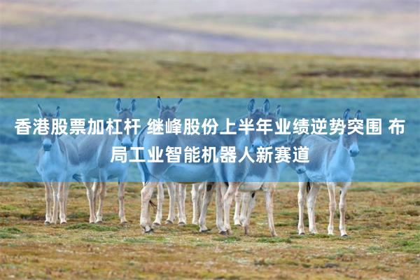 香港股票加杠杆 继峰股份上半年业绩逆势突围 布局工业智能机器人新赛道