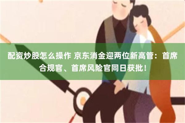 配资炒股怎么操作 京东消金迎两位新高管：首席合规官、首席风险官同日获批！